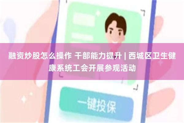 融资炒股怎么操作 干部能力提升 | 西城区卫生健康系统工会开展参观活动