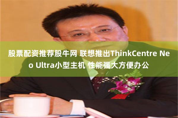 股票配资推荐股牛网 联想推出ThinkCentre Neo Ultra小型主机 性能强大方便办公