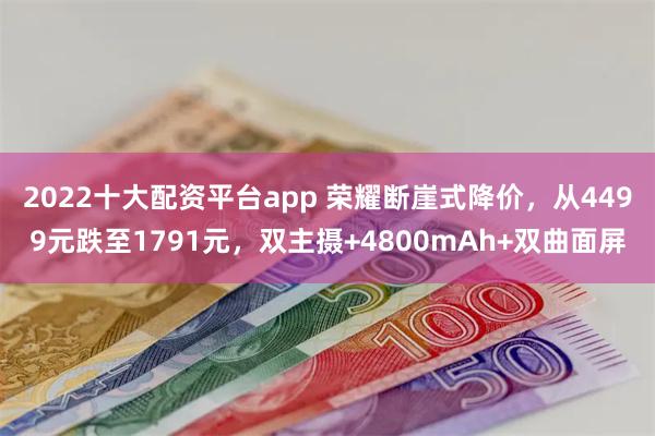 2022十大配资平台app 荣耀断崖式降价，从4499元跌至1791元，双主摄+4800mAh+双曲面屏