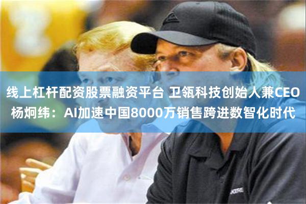 线上杠杆配资股票融资平台 卫瓴科技创始人兼CEO杨炯纬：AI加速中国8000万销售跨进数智化时代