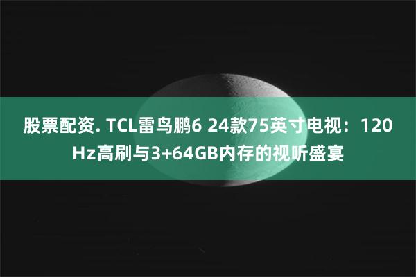 股票配资. TCL雷鸟鹏6 24款75英寸电视：120Hz高刷与3+64GB内存的视听盛宴