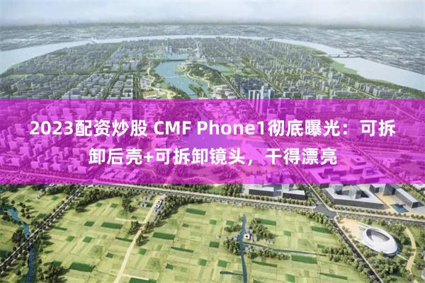 2023配资炒股 CMF Phone1彻底曝光：可拆卸后壳+可拆卸镜头，干得漂亮