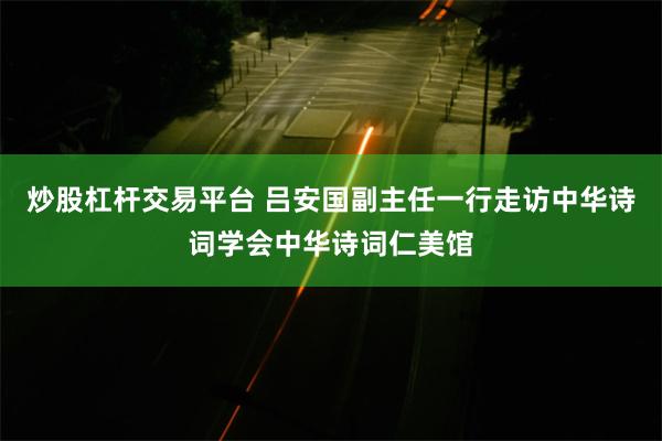 炒股杠杆交易平台 吕安国副主任一行走访中华诗词学会中华诗词仁美馆