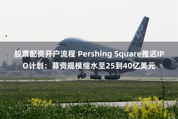 股票配资开户流程 Pershing Square推迟IPO计划：募资规模缩水至25到40亿美元