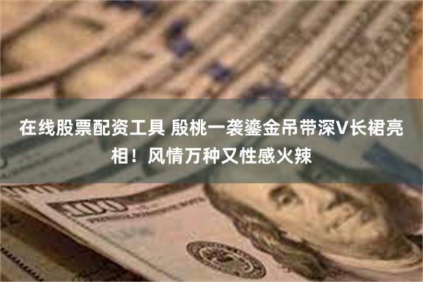 在线股票配资工具 殷桃一袭鎏金吊带深V长裙亮相！风情万种又性感火辣