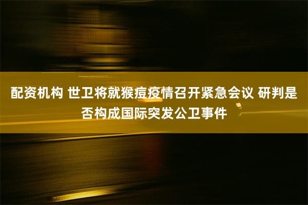 配资机构 世卫将就猴痘疫情召开紧急会议 研判是否构成国际突发公卫事件