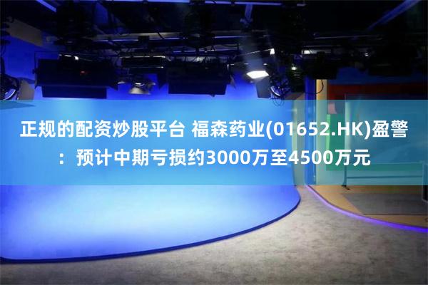 正规的配资炒股平台 福森药业(01652.HK)盈警：预计中期亏损约3000万至4500万元