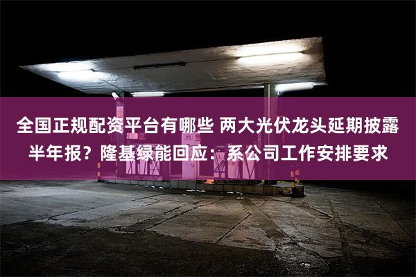 全国正规配资平台有哪些 两大光伏龙头延期披露半年报？隆基绿能回应：系公司工作安排要求