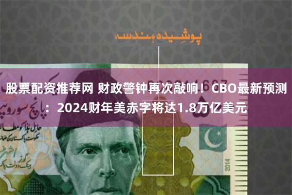 股票配资推荐网 财政警钟再次敲响！CBO最新预测：2024财年美赤字将达1.8万亿美元