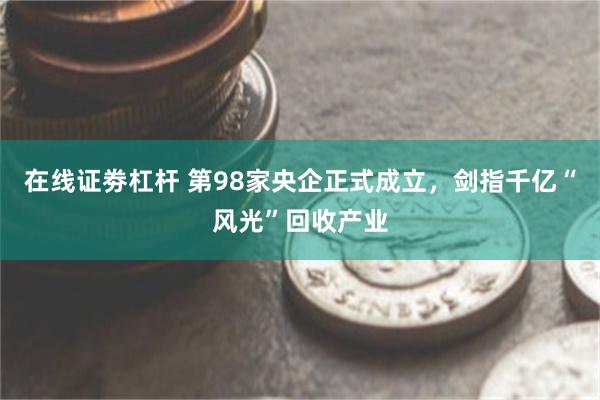 在线证劵杠杆 第98家央企正式成立，剑指千亿“风光”回收产业