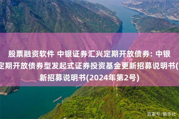 股票融资软件 中银证券汇兴定期开放债券: 中银证券汇兴一年定期开放债券型发起式证券投资基金更新招募说明书(2024年第2号)