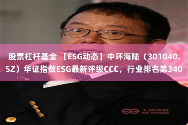 股票杠杆基金 【ESG动态】中环海陆（301040.SZ）华证指数ESG最新评级CCC，行业排名第340