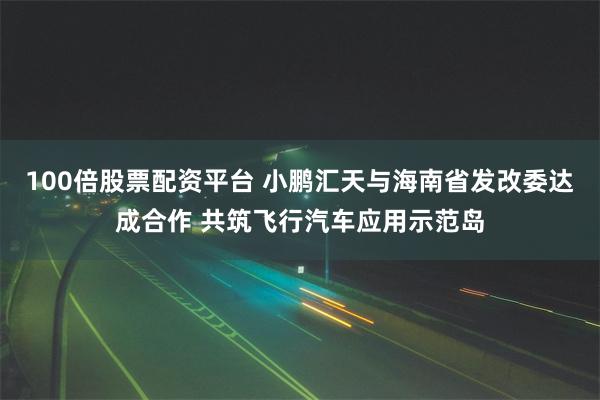 100倍股票配资平台 小鹏汇天与海南省发改委达成合作 共筑飞行汽车应用示范岛