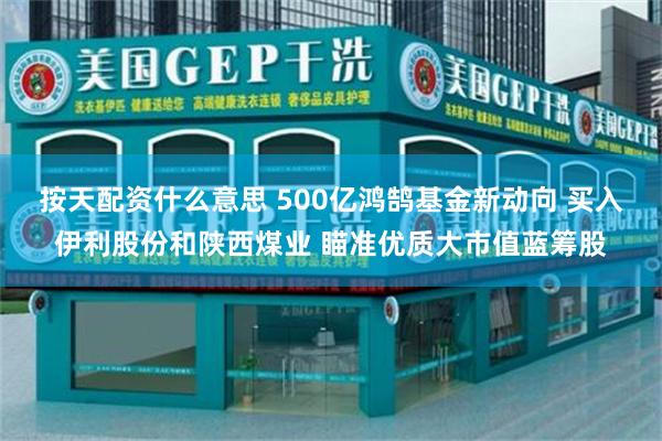 按天配资什么意思 500亿鸿鹄基金新动向 买入伊利股份和陕西煤业 瞄准优质大市值蓝筹股