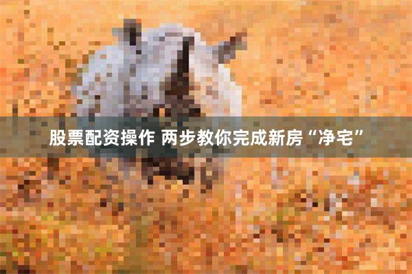 股票配资操作 两步教你完成新房“净宅”