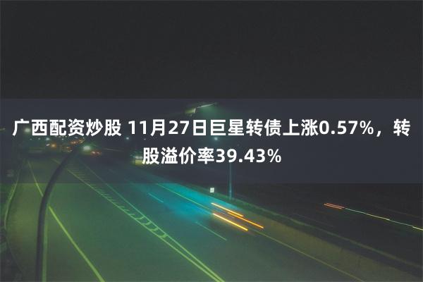 广西配资炒股 11月27日巨星转债上涨0.57%，转股溢价率39.43%