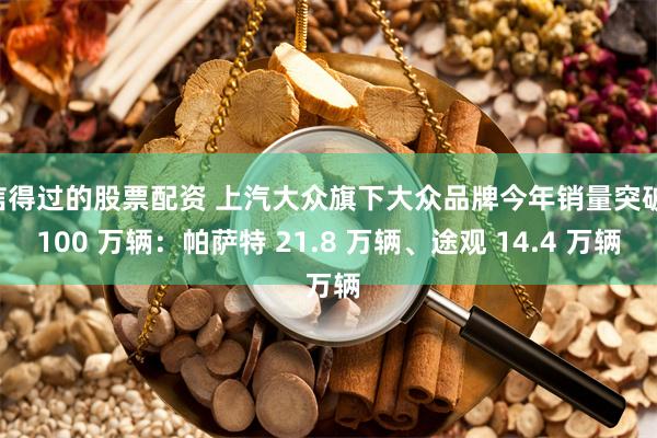 信得过的股票配资 上汽大众旗下大众品牌今年销量突破 100 万辆：帕萨特 21.8 万辆、途观 14.4 万辆