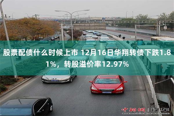 股票配债什么时候上市 12月16日华翔转债下跌1.81%，转股溢价率12.97%