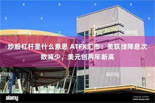 炒股杠杆是什么意思 ATFX汇市：美联储降息次数减少，美元创两年新高