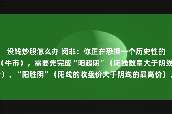 没钱炒股怎么办 闵非：你正在恐惧一个历史性的大底 。而真正的上涨（牛市），需要先完成“阳超阴”（阳线数量大于阴线数量）、“阳胜阴”（阳线的收盘价大于阴线的最高价）、“阳盖阴”（阳量大于阴量）。