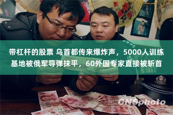 带杠杆的股票 乌首都传来爆炸声，5000人训练基地被俄军导弹抹平，60外国专家直接被斩首