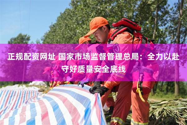 正规配资网址 国家市场监督管理总局：全力以赴守好质量安全底线