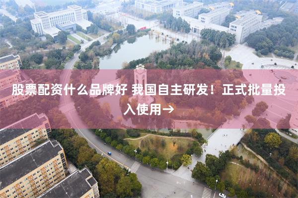 股票配资什么品牌好 我国自主研发！正式批量投入使用→